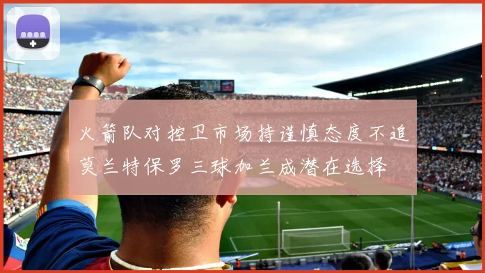 火箭队对控卫市场持谨慎态度不追莫兰特保罗三球加兰成潜在选择