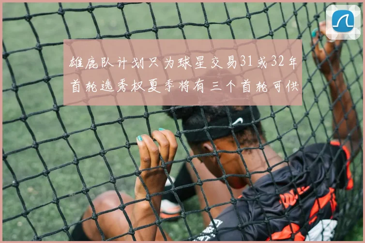雄鹿队计划只为球星交易31或32年首轮选秀权夏季将有三个首轮可供交易