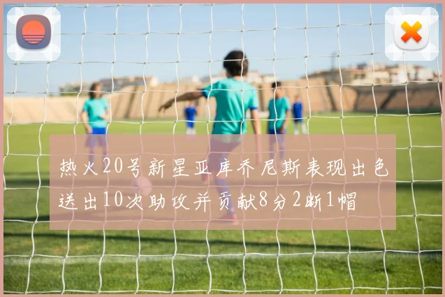 热火20号新星亚库乔尼斯表现出色送出10次助攻并贡献8分2断1帽