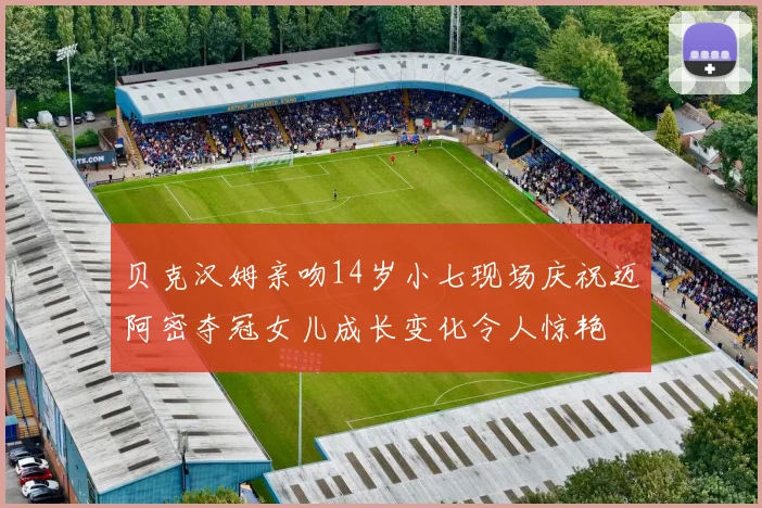 贝克汉姆亲吻14岁小七现场庆祝迈阿密夺冠女儿成长变化令人惊艳