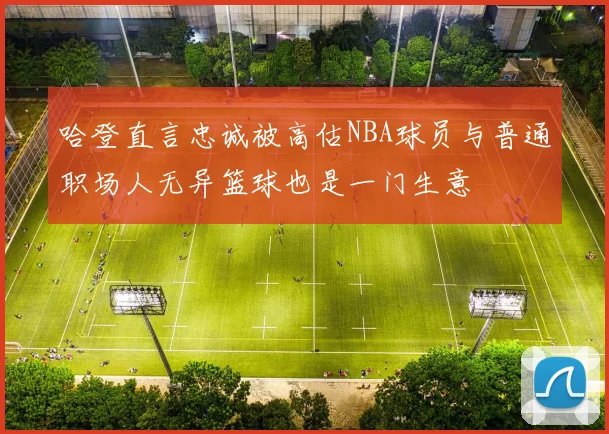 哈登直言忠诚被高估NBA球员与普通职场人无异篮球也是一门生意