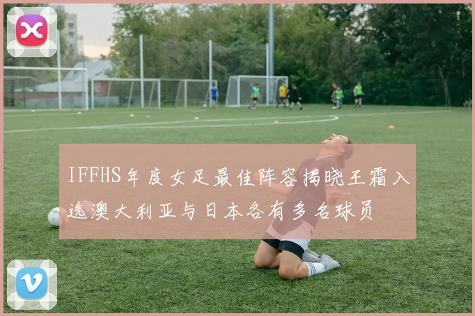 IFFHS年度女足最佳阵容揭晓王霜入选澳大利亚与日本各有多名球员