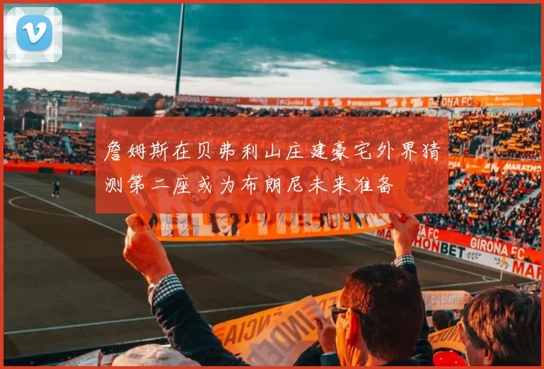 詹姆斯在贝弗利山庄建豪宅外界猜测第二座或为布朗尼未来准备