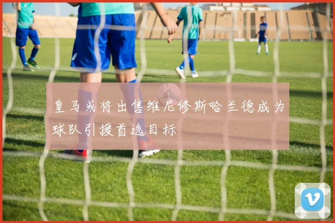 皇马或将出售维尼修斯哈兰德成为球队引援首选目标