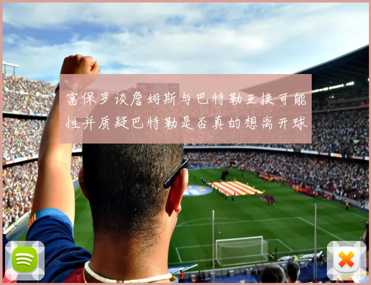 富保罗谈詹姆斯与巴特勒互换可能性并质疑巴特勒是否真的想离开球队