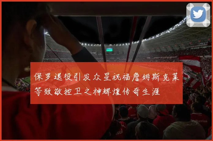 保罗退役引发众星祝福詹姆斯克莱等致敬控卫之神辉煌传奇生涯