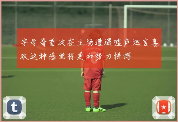 字母哥首次在主场遭遇嘘声坦言喜欢这种感觉将更加努力拼搏