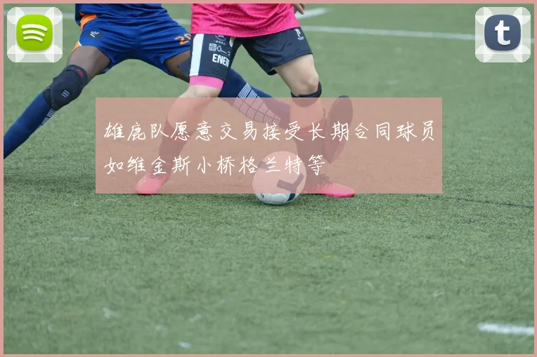 雄鹿队愿意交易接受长期合同球员如维金斯小桥格兰特等