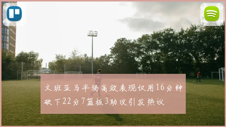 文班亚马半场高效表现仅用16分钟砍下22分7篮板3助攻引发热议