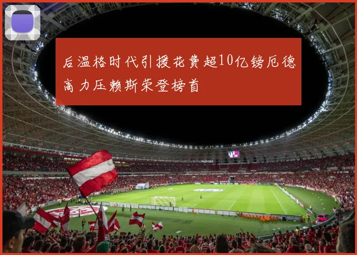 后温格时代引援花费超10亿镑厄德高力压赖斯荣登榜首