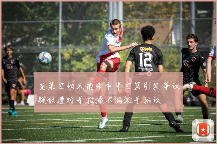 克莱空切未能命中半空篮引发争议疑似遭对手推搡不满摊手抗议