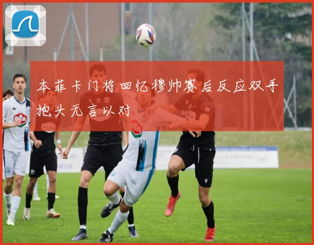 本菲卡门将回忆穆帅赛后反应双手抱头无言以对