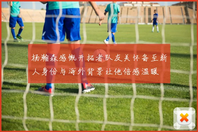 杨瀚森感慨开拓者队友关怀备至新人身份与海外背景让他倍感温暖