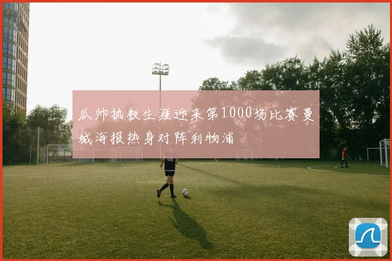 瓜帅执教生涯迎来第1000场比赛曼城海报热身对阵利物浦