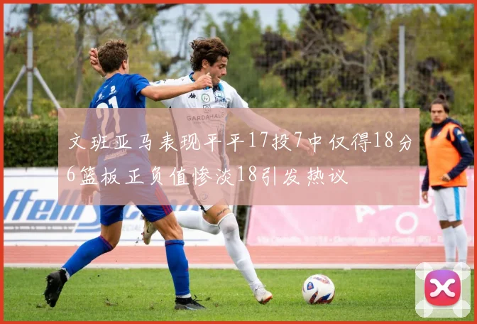 文班亚马表现平平17投7中仅得18分6篮板正负值惨淡18引发热议