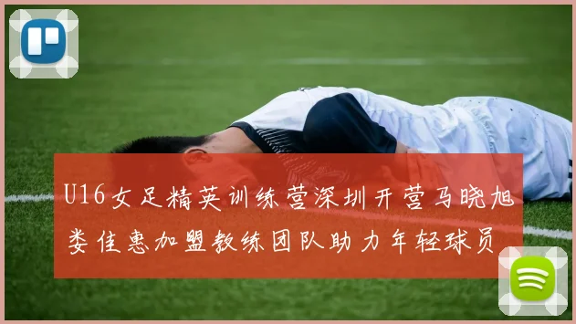 U16女足精英训练营深圳开营马晓旭娄佳惠加盟教练团队助力年轻球员成长