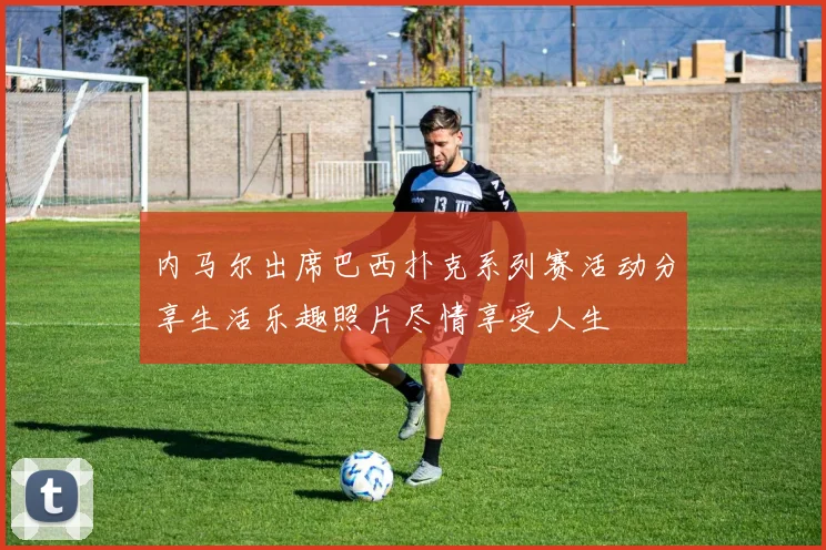 内马尔出席巴西扑克系列赛活动分享生活乐趣照片尽情享受人生