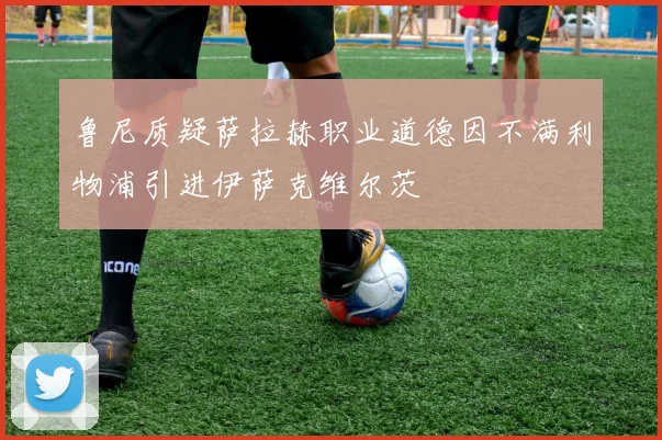 鲁尼质疑萨拉赫职业道德因不满利物浦引进伊萨克维尔茨