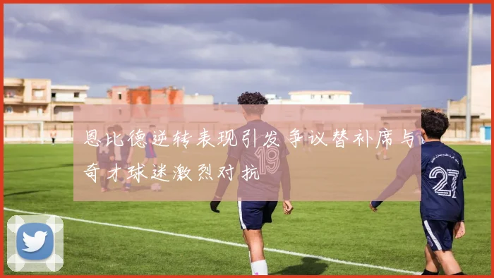 恩比德逆转表现引发争议替补席与奇才球迷激烈对抗