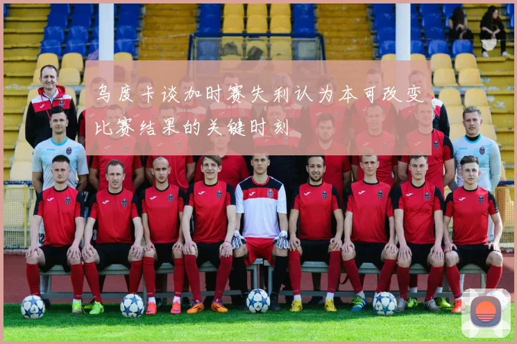 乌度卡谈加时赛失利认为本可改变比赛结果的关键时刻