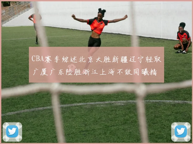 CBA赛季综述北京大胜新疆辽宁轻取广厦广东险胜浙江上海不敌同曦精彩回顾