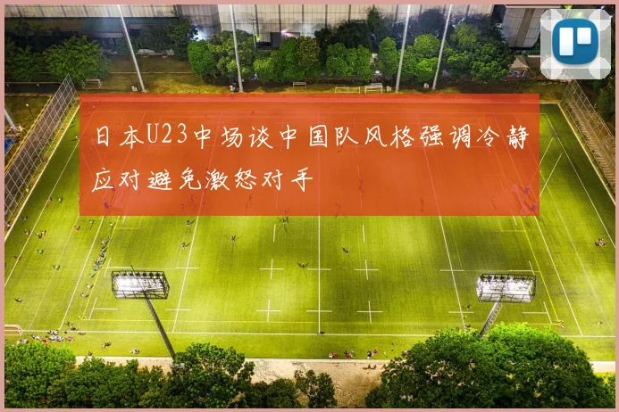 日本U23中场谈中国队风格强调冷静应对避免激怒对手